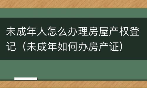 未成年人怎么办理房屋产权登记（未成年如何办房产证）