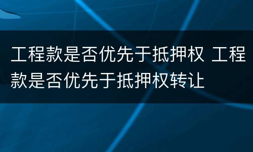 工程款是否优先于抵押权 工程款是否优先于抵押权转让