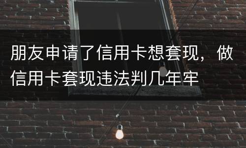 朋友申请了信用卡想套现，做信用卡套现违法判几年牢