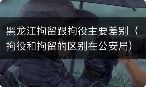 黑龙江拘留跟拘役主要差别（拘役和拘留的区别在公安局）