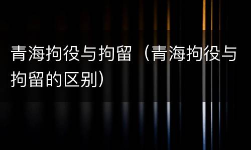 青海拘役与拘留（青海拘役与拘留的区别）