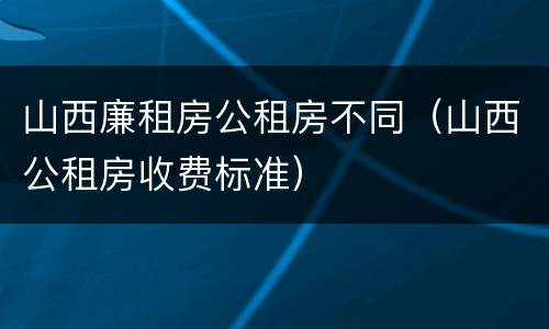 山西廉租房公租房不同（山西公租房收费标准）