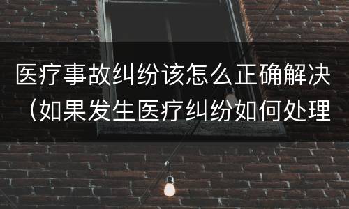 医疗事故纠纷该怎么正确解决（如果发生医疗纠纷如何处理）