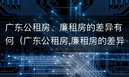 广东公租房、廉租房的差异有何（广东公租房,廉租房的差异有何规定）