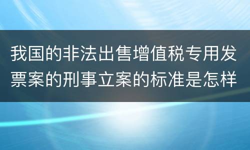 我国的非法出售增值税专用发票案的刑事立案的标准是怎样的