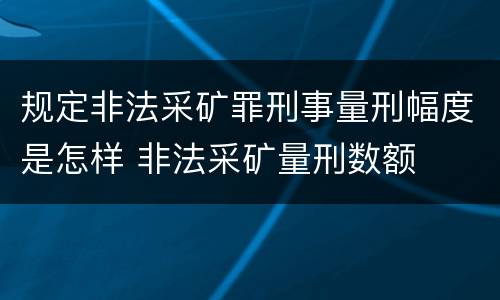 规定非法采矿罪刑事量刑幅度是怎样 非法采矿量刑数额