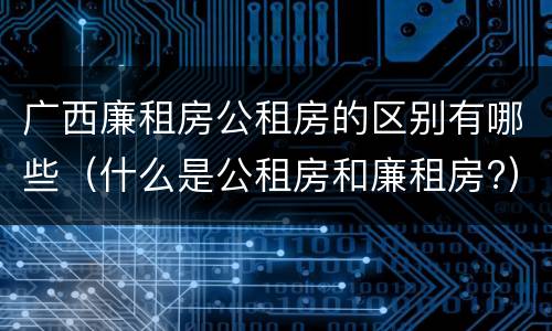 广西廉租房公租房的区别有哪些（什么是公租房和廉租房?）