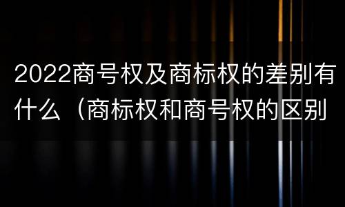 2022商号权及商标权的差别有什么（商标权和商号权的区别）