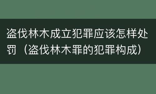 盗伐林木成立犯罪应该怎样处罚（盗伐林木罪的犯罪构成）