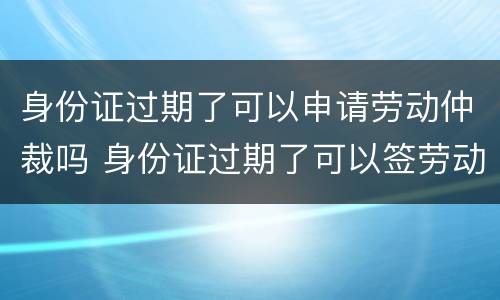 身份证过期了可以申请劳动仲裁吗 身份证过期了可以签劳动合同吗