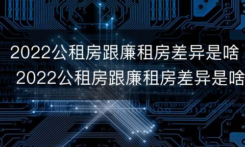 2022公租房跟廉租房差异是啥 2022公租房跟廉租房差异是啥意思