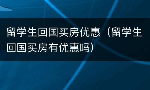 留学生回国买房优惠（留学生回国买房有优惠吗）