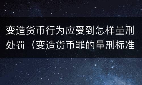 变造货币行为应受到怎样量刑处罚（变造货币罪的量刑标准）