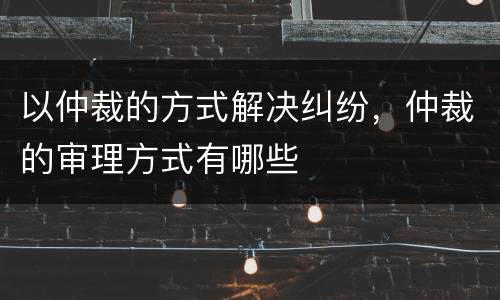 以仲裁的方式解决纠纷，仲裁的审理方式有哪些
