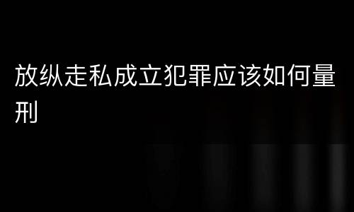 放纵走私成立犯罪应该如何量刑