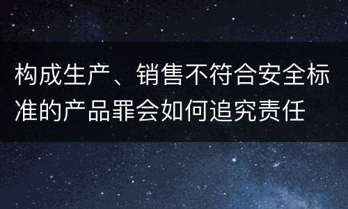 构成生产、销售不符合安全标准的产品罪会如何追究责任