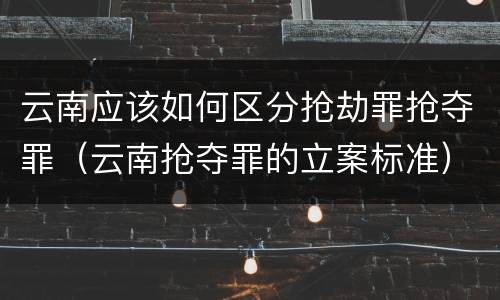 云南应该如何区分抢劫罪抢夺罪（云南抢夺罪的立案标准）