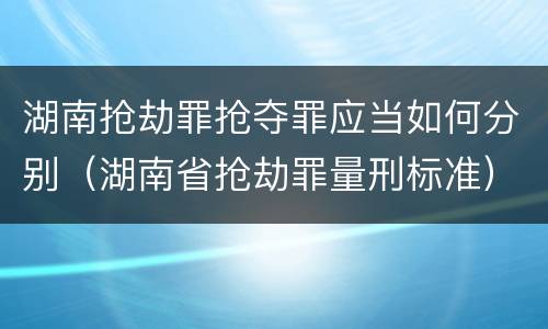 湖南抢劫罪抢夺罪应当如何分别（湖南省抢劫罪量刑标准）