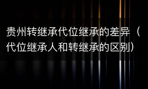 贵州转继承代位继承的差异（代位继承人和转继承的区别）