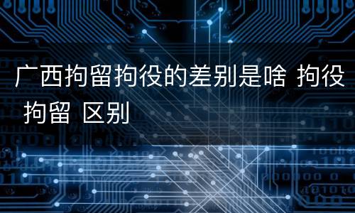 广西拘留拘役的差别是啥 拘役 拘留 区别