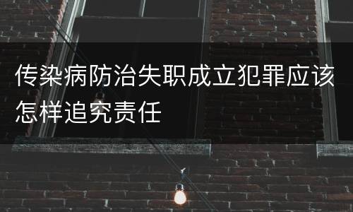 传染病防治失职成立犯罪应该怎样追究责任