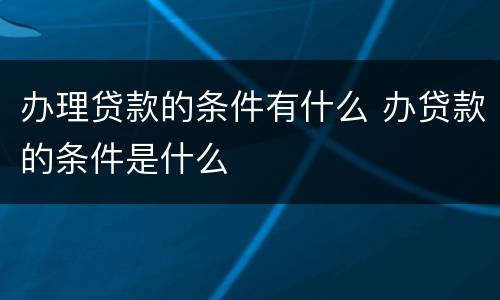 办理贷款的条件有什么 办贷款的条件是什么