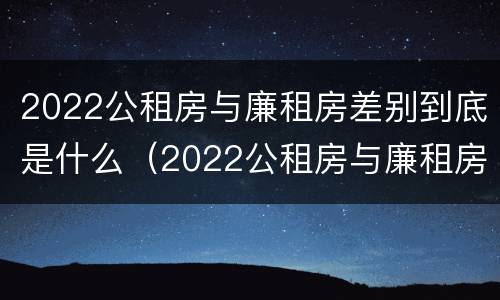 2022公租房与廉租房差别到底是什么（2022公租房与廉租房差别到底是什么意思）