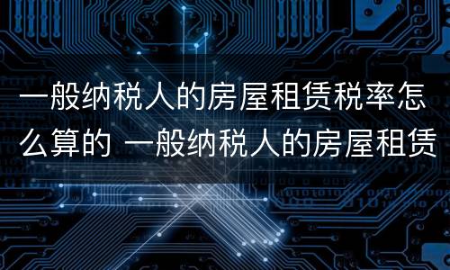 一般纳税人的房屋租赁税率怎么算的 一般纳税人的房屋租赁税率怎么算的呢