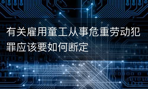 有关雇用童工从事危重劳动犯罪应该要如何断定