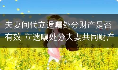 夫妻间代立遗嘱处分财产是否有效 立遗嘱处分夫妻共同财产
