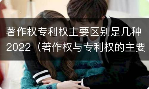 著作权专利权主要区别是几种2022（著作权与专利权的主要区别）
