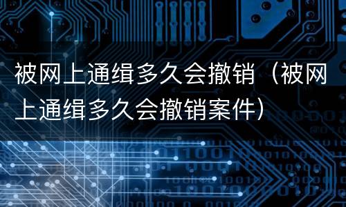 被网上通缉多久会撤销（被网上通缉多久会撤销案件）
