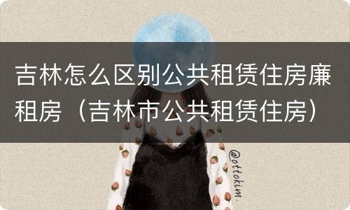吉林怎么区别公共租赁住房廉租房(吉林市公共租赁住房)