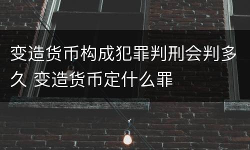 变造货币构成犯罪判刑会判多久 变造货币定什么罪