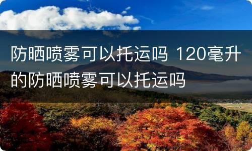 防晒喷雾可以托运吗 120毫升的防晒喷雾可以托运吗
