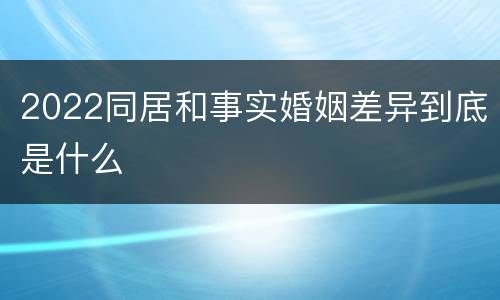 2022同居和事实婚姻差异到底是什么