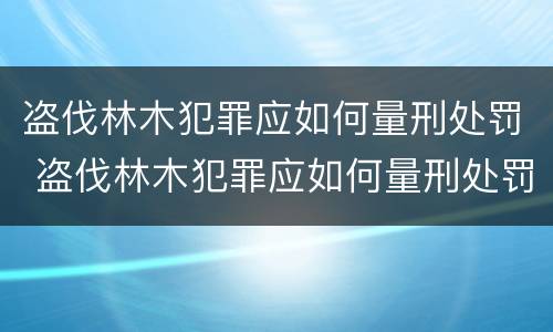 盗伐林木犯罪应如何量刑处罚 盗伐林木犯罪应如何量刑处罚依据