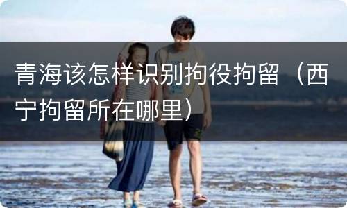 青海该怎样识别拘役拘留（西宁拘留所在哪里）
