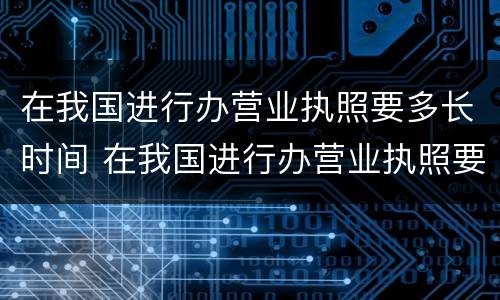 在我国进行办营业执照要多长时间 在我国进行办营业执照要多长时间办好