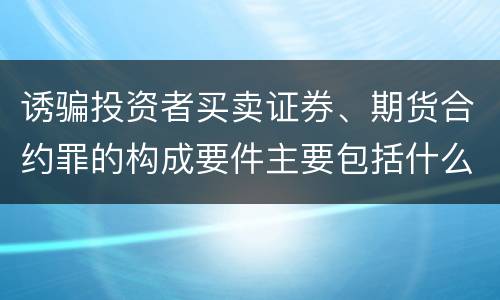 诱骗投资者买卖证券、期货合约罪的构成要件主要包括什么