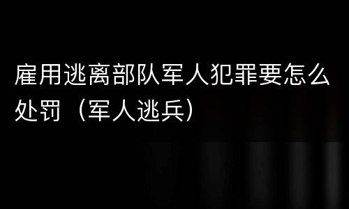 雇用逃离部队军人犯罪要怎么处罚（军人逃兵）