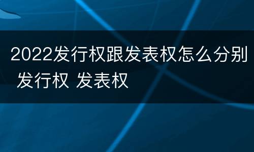 2022发行权跟发表权怎么分别 发行权 发表权