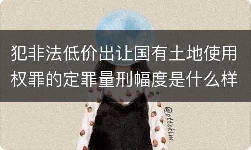 犯非法低价出让国有土地使用权罪的定罪量刑幅度是什么样的