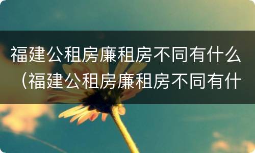福建公租房廉租房不同有什么（福建公租房廉租房不同有什么差别）