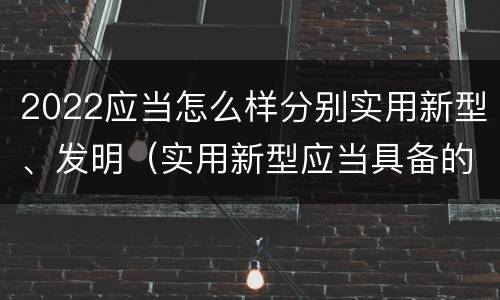 2022应当怎么样分别实用新型、发明（实用新型应当具备的条件）