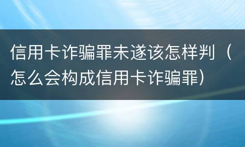 信用卡诈骗罪未遂该怎样判（怎么会构成信用卡诈骗罪）