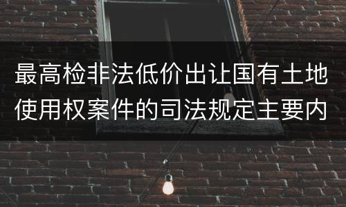 最高检非法低价出让国有土地使用权案件的司法规定主要内容是什么