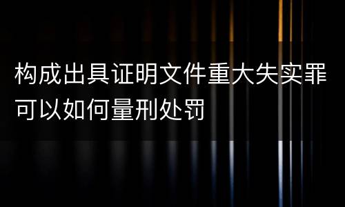 构成出具证明文件重大失实罪可以如何量刑处罚