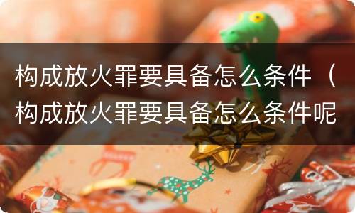 构成放火罪要具备怎么条件（构成放火罪要具备怎么条件呢）