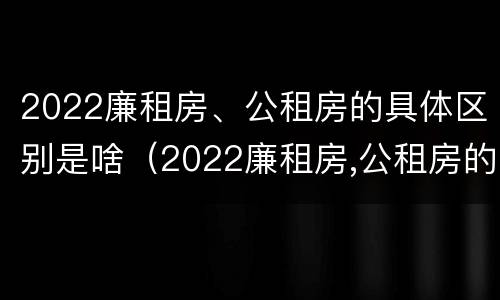 2022廉租房、公租房的具体区别是啥（2022廉租房,公租房的具体区别是啥呢）